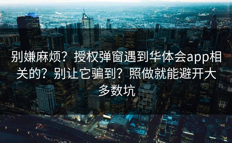 别嫌麻烦？授权弹窗遇到华体会app相关的？别让它骗到？照做就能避开大多数坑