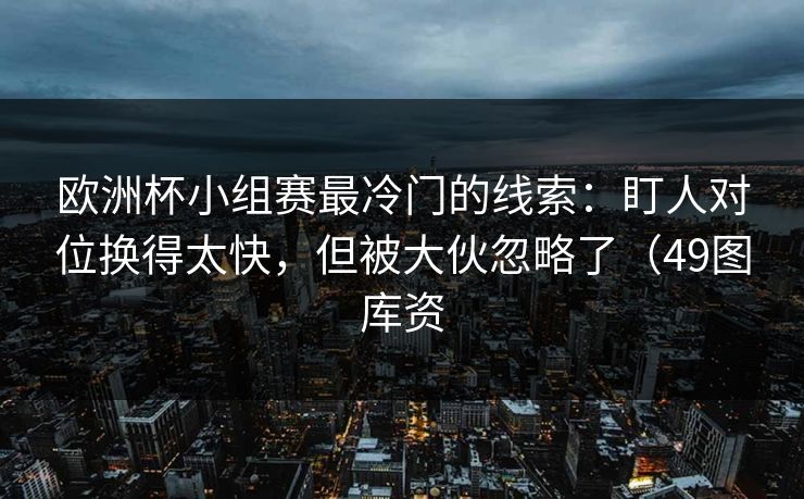 欧洲杯小组赛最冷门的线索：盯人对位换得太快，但被大伙忽略了（49图库资