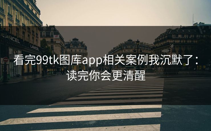 看完99tk图库app相关案例我沉默了：读完你会更清醒