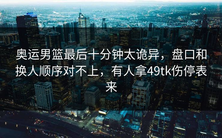 奥运男篮最后十分钟太诡异，盘口和换人顺序对不上，有人拿49tk伤停表来