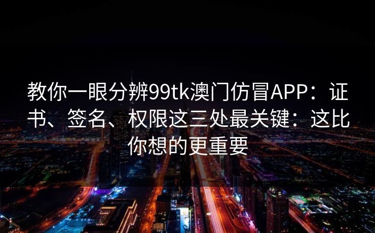 教你一眼分辨99tk澳门仿冒APP：证书、签名、权限这三处最关键：这比你想的更重要