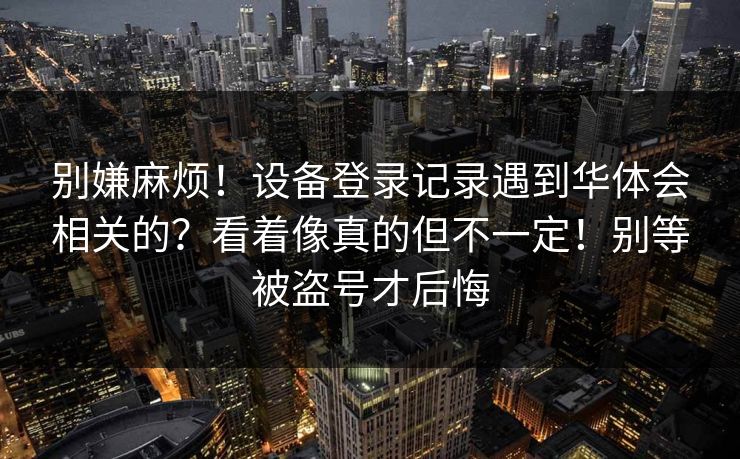 别嫌麻烦！设备登录记录遇到华体会相关的？看着像真的但不一定！别等被盗号才后悔